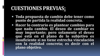 CUESTIONES PREVIAS:
 Toda propuesta de cambio debe tener como
punto de partida la realidad concreta.
 Hacer lo contrario es plantear cambios para
que nada cambie. El deseo de cambiar es
muy importante; pero solamente el deseo
que está en el plano de lo subjetivo es
insuficiente si no tiene estrecha vinculación
con la realidad concreta; es decir con el
plano objetivo.
 