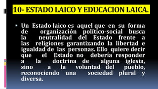 10- ESTADO LAICO Y EDUCACION LAICA.
 Un Estado laico es aquel que en su forma
de organización político-social busca
la neutralidad del Estado frente a
las religiones garantizando la libertad e
igualdad de las personas. Ello quiere decir
que el Estado no debería responder
a la doctrina de alguna iglesia,
sino a la voluntad del pueblo,
reconociendo una sociedad plural y
diversa.
 