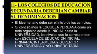 11- LOS COLEGIOS DE EDUCACION
SECUNDARIADEBERIAN CAMBIAR
SU DENOMINACION.
 El bicentenario debe ser el inicio de los cambios.
 Si concebimos la ESCUELA PERUANA como un
todo orgánico desde la INICIAL hasta la
UNIVERSIDAD, los niveles que le corresponden
son ESCUELA DE EDUCACION INICIAL,
PRIMARIA, INTERMEDIA Y SUPERIOR
UNIVERSITARIA Y NO UNIVERSITARIA.
 