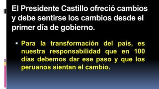 El Presidente Castillo ofreció cambios
y debe sentirse los cambios desde el
primer día de gobierno.
 Para la transformación del país, es
nuestra responsabilidad que en 100
días debemos dar ese paso y que los
peruanos sientan el cambio.
 