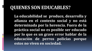 QUIENES SON EDUCABLES?
La educabilidad se produce, desarrolla y
afianza en el contexto social y no está
determinada por la herencia. Fuera de la
práctica social no es posible ser educado
por lo que es un grave error hablar de la
educación de perros policías porque
estos no viven en sociedad.
 