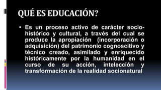 QUÉ ES EDUCACIÓN?
 Es un proceso activo de carácter socio-
histórico y cultural, a través del cual se
produce la apropiación (incorporación o
adquisición) del patrimonio cognoscitivo y
técnico creado, asimilado y enriquecido
históricamente por la humanidad en el
curso de su acción, intelección y
transformación de la realidad socionatural
 