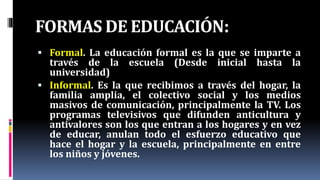 FORMAS DE EDUCACIÓN:
 Formal. La educación formal es la que se imparte a
través de la escuela (Desde inicial hasta la
universidad)
 Informal. Es la que recibimos a través del hogar, la
familia amplia, el colectivo social y los medios
masivos de comunicación, principalmente la TV. Los
programas televisivos que difunden anticultura y
antivalores son los que entran a los hogares y en vez
de educar, anulan todo el esfuerzo educativo que
hace el hogar y la escuela, principalmente en entre
los niños y jóvenes.
 