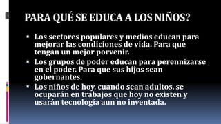 PARA QUÉ SE EDUCA A LOS NIÑOS?
 Los sectores populares y medios educan para
mejorar las condiciones de vida. Para que
tengan un mejor porvenir.
 Los grupos de poder educan para perennizarse
en el poder. Para que sus hijos sean
gobernantes.
 Los niños de hoy, cuando sean adultos, se
ocuparán en trabajos que hoy no existen y
usarán tecnología aun no inventada.
 