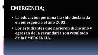 EMERGENCIA:
 La educación peruana ha sido declarada
en emergencia el año 2003.
 Los estudiantes que nacieron dicho año y
egresan de la secundaria son resultado
de la EMERGENCIA.
 
