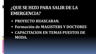 ¿QUE SE HIZO PARA SALIR DE LA
EMERGENCIA?
 PROYECTO HUASCARAN.
 Formación de MAGISTERS Y DOCTORES
 CAPACITACION EN TEMAS PUESTOS DE
MODA.
 