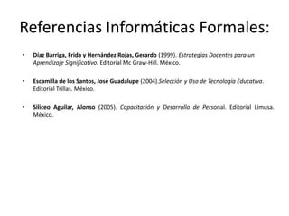 Referencias Informáticas Formales:
•   Díaz Barriga, Frida y Hernández Rojas, Gerardo (1999). Estrategias Docentes para un
    Aprendizaje Significativo. Editorial Mc Graw-Hill. México.

•   Escamilla de los Santos, José Guadalupe (2004).Selección y Uso de Tecnología Educativa.
    Editorial Trillas. México.

•   Siliceo Aguilar, Alonso (2005). Capacitación y Desarrollo de Personal. Editorial Limusa.
    México.
 