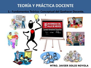 TEORÍA Y PRÁCTICA DOCENTE
1.- Fundamentos Teórico- Conceptual del Quehacer Docente.
                           (




                               MTRO. JAVIER SOLIS NOYOLA
 