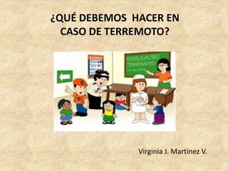 ¿QUÉ DEBEMOS HACER EN
  CASO DE TERREMOTO?




              Virginia J. Martínez V.
 
