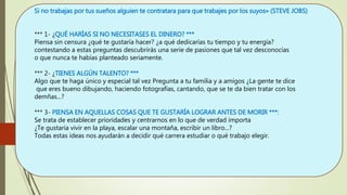 Si no trabajas por tus sueños alguien te contratara para que trabajes por los suyos» (STEVE JOBS)
*** 1- ¿QUÉ HARÍAS SI NO NECESITASES EL DINERO? ***
Piensa sin censura ¿qué te gustaría hacer? ¿a qué dedicarías tu tiempo y tu energía?
contestando a estas preguntas descubrirás una serie de pasiones que tal vez desconocías
o que nunca te habías planteado seriamente.
*** 2- ¿TIENES ALGÚN TALENTO? ***
Algo que te haga único y especial tal vez Pregunta a tu familia y a amigos ¿La gente te dice
que eres bueno dibujando, haciendo fotografías, cantando, que se te da bien tratar con los
demñas...?
*** 3- PIENSA EN AQUELLAS COSAS QUE TE GUSTARÍA LOGRAR ANTES DE MORIR ***:
Se trata de establecer prioridades y centrarnos en lo que de verdad importa
¿Te gustaría vivir en la playa, escalar una montaña, escribir un libro...?
Todas estas ideas nos ayudarán a decidir qué carrera estudiar o qué trabajo elegir.
 