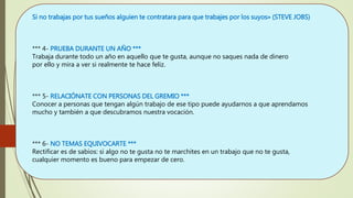 Si no trabajas por tus sueños alguien te contratara para que trabajes por los suyos» (STEVE JOBS)
*** 4- PRUEBA DURANTE UN AÑO ***
Trabaja durante todo un año en aquello que te gusta, aunque no saques nada de dinero
por ello y mira a ver si realmente te hace feliz.
*** 5- RELACIÓNATE CON PERSONAS DEL GREMIO ***
Conocer a personas que tengan algún trabajo de ese tipo puede ayudarnos a que aprendamos
mucho y también a que descubramos nuestra vocación.
*** 6- NO TEMAS EQUIVOCARTE ***
Rectificar es de sabios: si algo no te gusta no te marchites en un trabajo que no te gusta,
cualquier momento es bueno para empezar de cero.
 