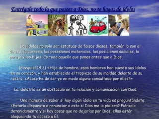 Los ídolos no solo son estatuas de falsos dioses, también lo son el  dinero, la carrera, las posesiones materiales, las posiciones sociales, la pareja y los hijos. Es todo aquello que pones antes que a Dios. {Ezequiel 14.3} «Hijo de hombre, esos hombres han puesto sus ídolos en su corazón, y han establecido el tropiezo de su maldad delante de su rostro. ¿Acaso he de ser yo en modo alguno consultado por ellos?»  La idolatría es un obstáculo en tu relación y comunicación con Dios.  Una manera de saber si hay algún ídolo en tu vida es preguntándote: ¿Estaría dispuesto a renunciar a esto si Dios me lo pidiera? Piénsalo detenidamente y si hay cosas que no dejarías por Dios, ellas están bloqueando tu acceso a Él. Entrégale todo lo que posees a Dios, no te hagas de ídolos 
