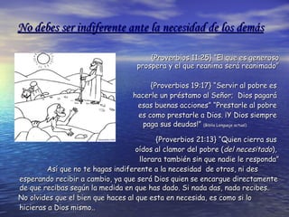 No debes ser indiferente ante la necesidad de los demás {Proverbios 11:25} “El que es generoso prospera y el que reanima será reanimado” {Proverbios 19:17} “Servir al pobre es  hacerle un préstamo al Señor;  Dios pagará  esas buenas acciones” “Prestarle al pobre  es como prestarle a Dios. ¡Y Dios siempre  paga sus deudas!”  (Biblia Lenguaje actual) {Proverbios 21:13} “Quien cierra sus  oídos al clamor del pobre ( del   necesitado ),  llorara también sin que nadie le responda” Así que no te hagas indiferente a la necesidad  de otros, ni des esperando recibir a cambio, ya que será Dios quien se encargue directamente de que recibas según la medida en que has dado. Si nada das, nada recibes.   No olvides que el bien que haces al que esta en necesida, es como si lo hicieras a Dios mismo.. 