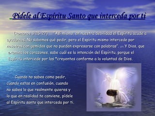 Pídele al Espíritu Santo que interceda por ti   {Romanos 8:26-27}  (26)  “Así mismo, en nuestra debilidad el Espíritu acude a  ayudarnos. No sabemos qué pedir, pero el Espíritu mismo intercede por nosotros con gemidos que no pueden expresarse con palabras”.  (27)  Y Dios, que examina los corazones, sabe cuál es la intención del Espíritu, porque el Espíritu intercede por los *creyentes conforme a la voluntad de Dios.  Cuando no sabes como pedir,  cuando estas en confusión, cuando no sabes lo que realmente quieres y  lo que en realidad te conviene, pídele al Espíritu santo que interceda por ti . 
