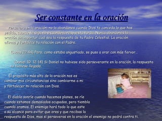 Ser constante en la oración Persevera en la oración, no la abandones cuando Dios te conceda lo que has pedido, cuando te diga no o cuando la respuesta tarda.  Nunca abandones la oración sin importar cual sea la respuesta de tu Padre Celestial. La oración  afirma y fortalece tu relación con el Padre. {Lucas 22:44}  Pero, como estaba angustiado, se puso a orar con más fervor… {Daniel 10: 12-14} Si Daniel no hubiese sido perseverante en la oración, la respuesta no hubiese llegado.   El propósito más alto de la oración nos es  cambiar mis circunstancias sino cambiarme a mi  y fortalecer mi relación con Dios.   El diablo sonríe cuando hacemos planes, se ríe  cuando estamos demasiados ocupados, pero tiembla  cuando oramos. El enemigo hará todo lo que este  a su alcance para evitar que ores y que recibas la  respuesta de Dios, mas si perseveras en la oración el enemigo no podrá contra ti. 