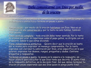 Debo comunicarme con Dios por medio  de la oración   ¿Que es la oración?   La oración es una unidad de comunicación que posee sentido completo, independencia sintáctica y termina en pausa o punto.  Comunicación  – por medio de la oración  hablamos  con Dios. Nos es un monólogo, es una  conversación  y por lo tanto no solo hablas, también eres oyente. Posee sentido completo  – toda oración debe tener sentido. Por lo tanto no oramos por orar, ni repetimos como el papa gallos, va dirigida con un propósito, sabes lo que estas diciendo. Tiene independencia sintáctica   - Quiere decir que la oración se basta por si misma para expresar un mensaje comprensible. Por lo tanto expresas con claridad tu admiración por Dios, eres específico en lo que quieres, expresas tus deseos, ruegos, preguntas y dudas. Contiene preguntas y respuestas. Terminan en pausa o punto  –la pausa es la espera a la respuesta, es hacer silencio para escuchar lo que Dios tiene que decirte. El punto final es la respuesta definitiva, es la decisión final. Así que debes terminar tu oración en pausa esperando que sea Dios quien le ponga punto final. 