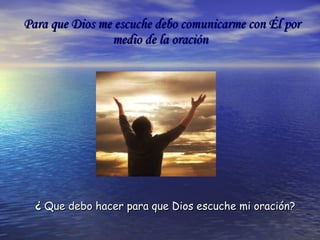 Para que Dios me escuche debo comunicarme con Él por medio de la oración ¿   Que debo hacer para que Dios escuche mi oración? 