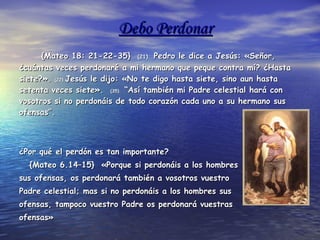 Debo Perdonar {Mateo 18: 21-22-35}  (21).  Pedro le dice a Jesús: «Señor, ¿cuántas veces perdonaré a mi hermano que peque contra mí? ¿Hasta siete?».  (22). Jesús le dijo: «No te digo hasta siete, sino aun hasta setenta veces siete».  (35).  “Así también mi Padre celestial hará con vosotros si no perdonáis de todo corazón cada uno a su hermano sus ofensas”.  ¿Por qué el perdón es tan importante?  {Mateo 6.14–15}  «Porque si perdonáis a los hombres  sus ofensas, os perdonará también a vosotros vuestro  Padre celestial; mas si no perdonáis a los hombres sus  ofensas, tampoco vuestro Padre os perdonará vuestras  ofensas»  Perdonar no es una opción, es un deber.  Si quieres ser escuchado por Dios, debes perdonar tal  y como Jesús te perdono a ti...   