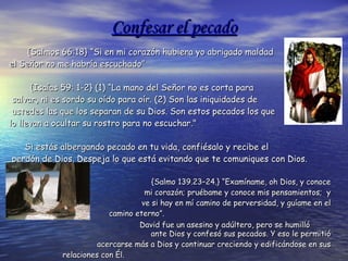 Confesar el pecado {Salmos 66:18} “Si en mi corazón hubiera yo abrigado maldad  el Señor no me habría escuchado”  {Isaías 59: 1-2} (1) “La mano del Señor no es corta para salvar, ni es sordo su oído para oír. (2) Son las iniquidades de ustedes las que los separan de su Dios. Son estos pecados los que  lo llevan a ocultar su rostro para no escuchar."  Si estás albergando pecado en tu vida, confiésalo y recibe el perdón de Dios. Despeja lo que está evitando que te comuniques con Dios. {Salmo 139.23–24.} “Examíname, oh Dios, y conoce  mi corazón; pruébame y conoce mis pensamientos;  y  ve si hay en mí camino de perversidad, y guíame en el  camino eterno”. David fue un asesino y adúltero, pero se humilló  ante Dios y confesó sus pecados. Y eso le permitió  acercarse más a Dios y continuar creciendo y edificándose en sus  relaciones con Él. “ La oración evita que pequemos y el pecado evita que oremos” 