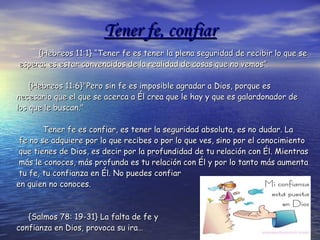 Tener fe, confiar {Hebreos 11:1} “Tener fe es tener la plena seguridad de recibir lo que se espera; es estar convencidos de la realidad de cosas que no vemos”.  {Hebreos 11:6}"Pero sin fe es imposible agradar a Dios, porque es  necesario que el que se acerca a Él crea que le hay y que es galardonador de los que le buscan."  Tener fe es confiar, es tener la seguridad absoluta, es no dudar. La fe no se adquiere por lo que recibes o por lo que ves, sino por el conocimiento que tienes de Dios, es decir por la profundidad de tu relación con Él. Mientras más le conoces, más profunda es tu relación con Él y por lo tanto más aumenta tu fe, tu confianza en Él. No puedes confiar  en quien no conoces. {Salmos 78: 19-31} La falta de fe y  confianza en Dios, provoca su ira… 