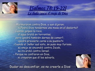 { Salmos  78:19-22} La duda causa el enojo de Dios 19  Murmuraron contra Dios, y aun dijeron:        «¿Podrá Dios tendernos una mesa en el desierto?  20  Cuando golpeó la roca,        el agua brotó en torrentes;     pero ¿podrá también darnos de comer?,        ¿podrá proveerle carne a su pueblo?»  21  Cuando el Señor oyó esto, se puso muy furioso;        su enojo se encendió contra Jacob,        su ira ardió contra Israel.  22  Porque no confiaron en Dios,        ni creyeron que él los salvaría.  Dudar es desconfiar, es no creerle a Dios 