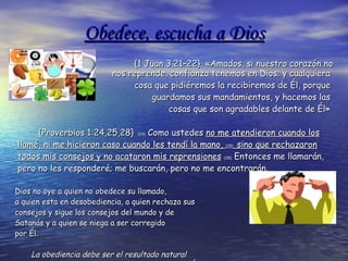 Obedece, escucha a Dios {1 Juan 3.21–22}. «Amados, si nuestro corazón no nos reprende, confianza tenemos en Dios; y cualquiera  cosa que pidiéremos la recibiremos de Él, porque  guardamos sus mandamientos, y hacemos las  cosas que son agradables delante de Él»  {Proverbios 1:24,25,28}   (24)  Como ustedes  no me atendieron cuando los llamé, ni me hicieron caso cuando les tendí la mano,  (25)   sino que rechazaron todos mis consejos y no acataron mis reprensiones   (28)  Entonces me llamarán, pero no les responderé; me buscarán, pero no me encontrarán. Dios no oye a quien no obedece  su llamado, a  quien esta en desobediencia, a quien rechaza sus consejos y sigue los consejos del mundo y de Satanás y a quien se niega a ser corregido  por Él.  La obediencia debe ser el resultado natural  de la fe en Dios. Quien conoce  a Dios, confía en Él y le obedece 