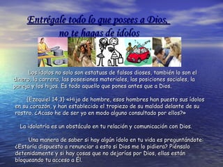 Los ídolos no solo son estatuas de falsos dioses, también lo son elLos ídolos no solo son estatuas de falsos dioses, también lo son el
dinero, la carrera, las posesiones materiales, las posiciones sociales, ladinero, la carrera, las posesiones materiales, las posiciones sociales, la
pareja y los hijos. Es todo aquello que pones antes que a Dios.pareja y los hijos. Es todo aquello que pones antes que a Dios.
{Ezequiel 14.3} «Hijo de hombre, esos hombres han puesto sus ídolos{Ezequiel 14.3} «Hijo de hombre, esos hombres han puesto sus ídolos
en su corazón, y han establecido el tropiezo de su maldad delante de suen su corazón, y han establecido el tropiezo de su maldad delante de su
rostro. ¿Acaso he de ser yo en modo alguno consultado por ellos?»rostro. ¿Acaso he de ser yo en modo alguno consultado por ellos?»
La idolatría es un obstáculo en tu relación y comunicación con Dios.La idolatría es un obstáculo en tu relación y comunicación con Dios.
Una manera de saber si hay algún ídolo en tu vida es preguntándote:Una manera de saber si hay algún ídolo en tu vida es preguntándote:
¿Estaría dispuesto a renunciar a esto si Dios me lo pidiera? Piénsalo¿Estaría dispuesto a renunciar a esto si Dios me lo pidiera? Piénsalo
detenidamente y si hay cosas que no dejarías por Dios, ellas estándetenidamente y si hay cosas que no dejarías por Dios, ellas están
bloqueando tu acceso a Él.bloqueando tu acceso a Él.
Entrégale todo lo que posees a Dios,Entrégale todo lo que posees a Dios,
no te hagas de ídolosno te hagas de ídolos
 