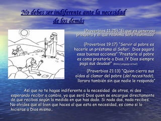 No debes ser indiferente ante la necesidadNo debes ser indiferente ante la necesidad
de los demásde los demás
{Proverbios 11:25} “El que es generoso{Proverbios 11:25} “El que es generoso
prospera y el que reanima será reanimado”prospera y el que reanima será reanimado”
{Proverbios 19:17} “Servir al pobre es{Proverbios 19:17} “Servir al pobre es
hacerle un préstamo al Señor; Dios pagaráhacerle un préstamo al Señor; Dios pagará
esas buenas acciones” “Prestarle al pobreesas buenas acciones” “Prestarle al pobre
es como prestarle a Dios. ¡Y Dios siemprees como prestarle a Dios. ¡Y Dios siempre
paga sus deudas!”paga sus deudas!” (Biblia Lenguaje actual)(Biblia Lenguaje actual)
{Proverbios 21:13} “Quien cierra sus{Proverbios 21:13} “Quien cierra sus
oídos al clamor del pobre (oídos al clamor del pobre (deldel necesitadonecesitado),),
llorara también sin que nadie le responda”llorara también sin que nadie le responda”
Así que no te hagas indiferente a la necesidad de otros, ni desAsí que no te hagas indiferente a la necesidad de otros, ni des
esperando recibir a cambio, ya que será Dios quien se encargue directamenteesperando recibir a cambio, ya que será Dios quien se encargue directamente
de que recibas según la medida en que has dado. Si nada das, nada recibes.de que recibas según la medida en que has dado. Si nada das, nada recibes.
No olvides que el bien que haces al que esta en necesidad, es como si loNo olvides que el bien que haces al que esta en necesidad, es como si lo
hicieras a Dios mismo..hicieras a Dios mismo..
 