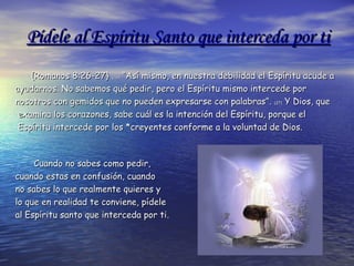 Pídele al Espíritu Santo que interceda por tiPídele al Espíritu Santo que interceda por ti
{Romanos 8:26-27}{Romanos 8:26-27} (26)(26) “Así mismo, en nuestra debilidad el Espíritu acude a“Así mismo, en nuestra debilidad el Espíritu acude a
ayudarnos. No sabemos qué pedir, pero el Espíritu mismo intercede porayudarnos. No sabemos qué pedir, pero el Espíritu mismo intercede por
nosotros con gemidos que no pueden expresarse con palabras”.nosotros con gemidos que no pueden expresarse con palabras”. (27)(27) Y Dios, queY Dios, que
examina los corazones, sabe cuál es la intención del Espíritu, porque elexamina los corazones, sabe cuál es la intención del Espíritu, porque el
Espíritu intercede por los *creyentes conforme a la voluntad de Dios.Espíritu intercede por los *creyentes conforme a la voluntad de Dios.
Cuando no sabes como pedir,Cuando no sabes como pedir,
cuando estas en confusión, cuandocuando estas en confusión, cuando
no sabes lo que realmente quieres yno sabes lo que realmente quieres y
lo que en realidad te conviene, pídelelo que en realidad te conviene, pídele
al Espíritu santo que interceda por tial Espíritu santo que interceda por ti..
 