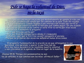 Pide se haga la voluntad de Dios,Pide se haga la voluntad de Dios,
no la tuyano la tuya
Había una vez una mujer escocesa que modestamente se ganaba la vida conHabía una vez una mujer escocesa que modestamente se ganaba la vida con
artículos de cerámica que vendía por los caminos de su país. Cada día viajabaartículos de cerámica que vendía por los caminos de su país. Cada día viajaba
por los alrededores y cuando llegaba a una intersección tiraba una varita alpor los alrededores y cuando llegaba a una intersección tiraba una varita al
aire. Del lado que cayera la varita le indicaba qué rumbo seguir. En una ocasiónaire. Del lado que cayera la varita le indicaba qué rumbo seguir. En una ocasión
un anciano se atravesó en su camino al verle tirar la varita por tres vecesun anciano se atravesó en su camino al verle tirar la varita por tres veces
consecutivas. Finalmente le preguntó:consecutivas. Finalmente le preguntó:
——¿Por qué tira esa varita así?¿Por qué tira esa varita así?
—Dejo que Dios me indique hacia dónde ir—respondió.—Dejo que Dios me indique hacia dónde ir—respondió.
—Entonces, ¿por qué la tiró tres veces?—preguntó el anciano.—Entonces, ¿por qué la tiró tres veces?—preguntó el anciano.
—Porque las primeras dos veces me señalaron malas direcciones.—Porque las primeras dos veces me señalaron malas direcciones.
El propósito fundamental de la oración no es que obtengamos lo queEl propósito fundamental de la oración no es que obtengamos lo que
queremos, sino aprender a querer lo que Dios nos da.queremos, sino aprender a querer lo que Dios nos da.
Pero eso nunca sucederá si no rendimos nuestra voluntadPero eso nunca sucederá si no rendimos nuestra voluntad
y nos colocamos en la agenda de Dios en lugar de la nuestra.y nos colocamos en la agenda de Dios en lugar de la nuestra.
{Isaías 55:8} “Porque mis pensamientos no son{Isaías 55:8} “Porque mis pensamientos no son
los de ustedes, ni sus caminos son los míos -afirma el Señor-”.los de ustedes, ni sus caminos son los míos -afirma el Señor-”.
 