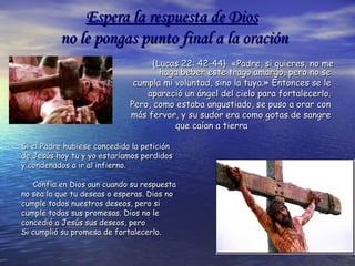Espera la respuesta de DiosEspera la respuesta de Dios
no leno le pongas punto final a la oraciónpongas punto final a la oración
{Lucas 22: 42-44}  «Padre, si quieres, no me{Lucas 22: 42-44}  «Padre, si quieres, no me
haga beber este trago amargo, pero no sehaga beber este trago amargo, pero no se
cumpla mi voluntad, sino la tuya.»cumpla mi voluntad, sino la tuya.» Entonces se leEntonces se le
apareció un ángel del cielo para fortalecerlo.apareció un ángel del cielo para fortalecerlo.
Pero, como estaba angustiado, se puso a orar conPero, como estaba angustiado, se puso a orar con
más fervor, y su sudor era como gotas de sangremás fervor, y su sudor era como gotas de sangre
que caían a tierraque caían a tierra
Si el Padre hubiese concedido la peticiónSi el Padre hubiese concedido la petición
de Jesús hoy tu y yo estaríamos perdidosde Jesús hoy tu y yo estaríamos perdidos
y condenados a ir al infierno.y condenados a ir al infierno.
Confía en Dios aun cuando su respuestaConfía en Dios aun cuando su respuesta
no sea la que tu deseas o esperas. Dios nono sea la que tu deseas o esperas. Dios no
cumple todos nuestros deseos, pero sicumple todos nuestros deseos, pero si
cumple todas sus promesas. Dios no lecumple todas sus promesas. Dios no le
concedió a Jesús sus deseos, peroconcedió a Jesús sus deseos, pero
Si cumplió su promesa de fortalecerlo.Si cumplió su promesa de fortalecerlo.
 