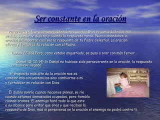 Ser constante en la oraciónSer constante en la oración
Persevera en la oración, no la abandones cuando Dios te conceda lo que hasPersevera en la oración, no la abandones cuando Dios te conceda lo que has
pedido, cuando te diga no o cuando la respuesta tarda.pedido, cuando te diga no o cuando la respuesta tarda. Nunca abandones laNunca abandones la
oración sin importar cual sea la respuesta de tu Padre Celestial. La oraciónoración sin importar cual sea la respuesta de tu Padre Celestial. La oración
afirma y fortalece tu relación con el Padre.afirma y fortalece tu relación con el Padre.
{Lucas 22:44}{Lucas 22:44} Pero, como estaba angustiado, se puso a orar con más fervor…Pero, como estaba angustiado, se puso a orar con más fervor…
{Daniel 10: 12-14} Si Daniel no hubiese sido perseverante en la oración, la respuesta{Daniel 10: 12-14} Si Daniel no hubiese sido perseverante en la oración, la respuesta
no hubiese llegado.no hubiese llegado.
El propósito más alto de la oración nos esEl propósito más alto de la oración nos es
cambiar mis circunstancias sino cambiarme a micambiar mis circunstancias sino cambiarme a mi
y fortalecer mi relación con Dios.y fortalecer mi relación con Dios.
El diablo sonríe cuando hacemos planes, se ríeEl diablo sonríe cuando hacemos planes, se ríe
cuando estamos demasiados ocupados, pero tiemblacuando estamos demasiados ocupados, pero tiembla
cuando oramos. El enemigo hará todo lo que estecuando oramos. El enemigo hará todo lo que este
a su alcance para evitar que ores y que recibas laa su alcance para evitar que ores y que recibas la
respuesta de Dios, mas si perseveras en la oración el enemigo no podrá contra ti.respuesta de Dios, mas si perseveras en la oración el enemigo no podrá contra ti.
 