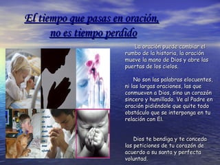 El tiempo que pasas en oración,El tiempo que pasas en oración,
no es tiempo perdidono es tiempo perdido
La oración puede cambiar elLa oración puede cambiar el
rumbo de la historia, la oraciónrumbo de la historia, la oración
mueve la mano de Dios y abre lasmueve la mano de Dios y abre las
puertas de los cielos.puertas de los cielos.
No son las palabras elocuentes,No son las palabras elocuentes,
ni las largas oraciones, las queni las largas oraciones, las que
conmueven a Dios, sino un corazónconmueven a Dios, sino un corazón
sincero y humillado. Ve al Padre ensincero y humillado. Ve al Padre en
oración pidiéndole que quite todooración pidiéndole que quite todo
obstáculo que se interponga en tuobstáculo que se interponga en tu
relación conrelación con Él.Él.
Dios te bendiga y te concedaDios te bendiga y te conceda
las peticiones de tu corazón delas peticiones de tu corazón de
acuerdo a su santa y perfectaacuerdo a su santa y perfecta
voluntad.voluntad.
 