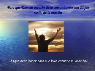 Para que Dios me escuche debo comunicarme con Él porPara que Dios me escuche debo comunicarme con Él por
medio de la oraciónmedio de la oración
¿¿ Que debo hacer para que Dios escuche mi oración?Que debo hacer para que Dios escuche mi oración?
 