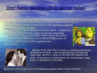 Tener buenas relaciones con los que nos rodeanTener buenas relaciones con los que nos rodean
{1 Pedro 3:7 -12} 3.Vosotros, maridos, igualmente, vivid{1 Pedro 3:7 -12} 3.Vosotros, maridos, igualmente, vivid
con ellas sabiamente, dando honor a la mujer como a vaso frágil, ycon ellas sabiamente, dando honor a la mujer como a vaso frágil, y
como a coherederas de la gracia de la vida,como a coherederas de la gracia de la vida, para que vuestraspara que vuestras
oraciones no tengan estorbooraciones no tengan estorbo..
7.Finalmente, sed todos de un mismo sentir, compasivos,7.Finalmente, sed todos de un mismo sentir, compasivos,
amándoos fraternalmente, misericordiosos, amigables…amándoos fraternalmente, misericordiosos, amigables…
(12).Porque los ojos del Señor están sobre los justos,(12).Porque los ojos del Señor están sobre los justos,
Y SUS OIDOSATENTOS A SUS ORACIONES; pero elY SUS OIDOSATENTOS A SUS ORACIONES; pero el
rostro del Señor está contra aquellos querostro del Señor está contra aquellos que
hacen el mal.hacen el mal.
{{Mateo 5:23-24} »Por lo tanto, si estás presentandoMateo 5:23-24} »Por lo tanto, si estás presentando
ofrenda en el altar y allí recuerdas que tu hermanoofrenda en el altar y allí recuerdas que tu hermano
tiene algo contra ti, deja tu ofrenda allí delante deltiene algo contra ti, deja tu ofrenda allí delante del
altar. Ve primero y reconcíliate con tu hermano; luegoaltar. Ve primero y reconcíliate con tu hermano; luego
vuelve y presenta tu ofrenda.vuelve y presenta tu ofrenda.
Quien no esta en paz con su hermano,no puede estar en paz con Dios.Quien no esta en paz con su hermano,no puede estar en paz con Dios.
 