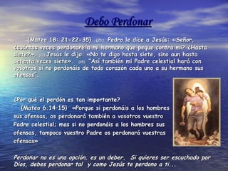 Debo PerdonarDebo Perdonar
{Mateo 18: 21-22-35}{Mateo 18: 21-22-35} (21).(21). Pedro le dice a Jesús: «Señor,Pedro le dice a Jesús: «Señor,
¿cuántas veces perdonaré a mi hermano que peque contra mí? ¿Hasta¿cuántas veces perdonaré a mi hermano que peque contra mí? ¿Hasta
siete?».siete?». (22).(22).Jesús le dijo: «No te digo hasta siete, sino aun hastaJesús le dijo: «No te digo hasta siete, sino aun hasta
setenta veces siete».setenta veces siete». (35).(35). “Así también mi Padre celestial hará con“Así también mi Padre celestial hará con
vosotros si no perdonáis de todo corazón cada uno a su hermano susvosotros si no perdonáis de todo corazón cada uno a su hermano sus
ofensas”.ofensas”.
¿Por qué el perdón es tan importante?¿Por qué el perdón es tan importante?
{Mateo 6.14–15} «Porque si perdonáis a los hombres{Mateo 6.14–15} «Porque si perdonáis a los hombres
sus ofensas, os perdonará también a vosotros vuestrosus ofensas, os perdonará también a vosotros vuestro
Padre celestial; mas si no perdonáis a los hombres susPadre celestial; mas si no perdonáis a los hombres sus
ofensas, tampoco vuestro Padre os perdonará vuestrasofensas, tampoco vuestro Padre os perdonará vuestras
ofensas»ofensas»
Perdonar no es una opción, es un deber. Si quieres ser escuchado porPerdonar no es una opción, es un deber. Si quieres ser escuchado por
Dios, debes perdonar tal y como Jesús te perdono a ti...Dios, debes perdonar tal y como Jesús te perdono a ti...
 