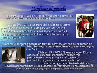 Confesar el pecadoConfesar el pecado
{Salmos 66:18} “Si en mi corazón hubiera yo abrigado{Salmos 66:18} “Si en mi corazón hubiera yo abrigado
maldad el Señor no me habría escuchado”maldad el Señor no me habría escuchado”
{Isaías 59: 1-2} (1) “La mano del Señor no es corta{Isaías 59: 1-2} (1) “La mano del Señor no es corta
para salvar, ni es sordo su oído para oír. (2) Son laspara salvar, ni es sordo su oído para oír. (2) Son las
iniquidades de ustedes las que los separan de su Dios.iniquidades de ustedes las que los separan de su Dios.
Son estos pecados los que lo llevan a ocultar su rostroSon estos pecados los que lo llevan a ocultar su rostro
para no escuchar."para no escuchar."
Si estás albergando pecado en tu vida, confiésalo y recibe el perdón deSi estás albergando pecado en tu vida, confiésalo y recibe el perdón de
Dios. Despeja lo que está evitando que te comuniquesDios. Despeja lo que está evitando que te comuniques
con Dios.con Dios.
{Salmo 139.23–24.} “Examíname, oh Dios, y{Salmo 139.23–24.} “Examíname, oh Dios, y
conoce mi corazón; pruébame y conoce misconoce mi corazón; pruébame y conoce mis
pensamientos; y ve si hay en mí camino depensamientos; y ve si hay en mí camino de
perversidad y guíame en el camino eterno”.perversidad y guíame en el camino eterno”.
La confesiLa confesióón y arrepentimiento del reyn y arrepentimiento del rey
David le acercaron mDavid le acercaron máás a Dios; adems a Dios; ademáás de fortalecer su relacis de fortalecer su relacióón conn con ÉÉl.l.
“La oración evita que pequemos y el pecado evita que oremos”“La oración evita que pequemos y el pecado evita que oremos”
 