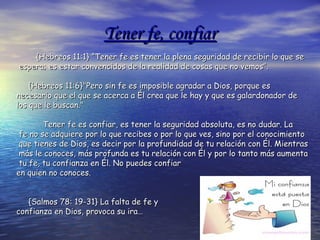 Tener fe, confiarTener fe, confiar
{Hebreos 11:1} “Tener fe es tener la plena seguridad de recibir lo que se{Hebreos 11:1} “Tener fe es tener la plena seguridad de recibir lo que se
espera; es estar convencidos de la realidad de cosas que no vemos”.espera; es estar convencidos de la realidad de cosas que no vemos”.
{Hebreos 11:6}"Pero sin fe es imposible agradar a Dios, porque es{Hebreos 11:6}"Pero sin fe es imposible agradar a Dios, porque es
necesario que el que se acerca a Él crea que le hay y que es galardonador denecesario que el que se acerca a Él crea que le hay y que es galardonador de
los que le buscan."los que le buscan."
Tener fe es confiar, es tener la seguridad absoluta, es no dudar. LaTener fe es confiar, es tener la seguridad absoluta, es no dudar. La
fe no se adquiere por lo que recibes o por lo que ves, sino por el conocimientofe no se adquiere por lo que recibes o por lo que ves, sino por el conocimiento
que tienes de Dios, es decir por la profundidad de tu relación con Él. Mientrasque tienes de Dios, es decir por la profundidad de tu relación con Él. Mientras
más le conoces, más profunda es tu relación con Él y por lo tanto más aumentamás le conoces, más profunda es tu relación con Él y por lo tanto más aumenta
tu fe, tu confianza en Él. No puedes confiartu fe, tu confianza en Él. No puedes confiar
en quien no conoces.en quien no conoces.
{Salmos 78: 19-31} La falta de fe y{Salmos 78: 19-31} La falta de fe y
confianza en Dios, provoca su ira…confianza en Dios, provoca su ira…
 