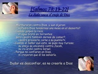 {{SalmosSalmos 78:19-22}78:19-22}
La duda causa el enojo de DiosLa duda causa el enojo de Dios
1919 Murmuraron contra Dios, y aun dijeron:Murmuraron contra Dios, y aun dijeron:
      «¿Podrá Dios tendernos una mesa en el desierto?      «¿Podrá Dios tendernos una mesa en el desierto?
2020 Cuando golpeó la roca,Cuando golpeó la roca,
      el agua brotó en torrentes;      el agua brotó en torrentes;
   pero ¿podrá también darnos de comer?,   pero ¿podrá también darnos de comer?,
      ¿podrá proveerle carne a su pueblo?»      ¿podrá proveerle carne a su pueblo?»
2121 Cuando el Señor oyó esto, se puso muy furioso;Cuando el Señor oyó esto, se puso muy furioso;
      su enojo se encendió contra Jacob,      su enojo se encendió contra Jacob,
      su ira ardió contra Israel.      su ira ardió contra Israel.
2222 Porque no confiaron en Dios,Porque no confiaron en Dios,
      ni creyeron que él los salvaría.      ni creyeron que él los salvaría.
Dudar es desconfiar, es no creerle a DiosDudar es desconfiar, es no creerle a Dios
 