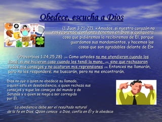 Obedece, escucha a DiosObedece, escucha a Dios
{1 Juan 3.21–22}. «Amados, si nuestro corazón no{1 Juan 3.21–22}. «Amados, si nuestro corazón no
nos reprende, confianza tenemos en Dios; y cualquieranos reprende, confianza tenemos en Dios; y cualquiera
cosa que pidiéremos la recibiremos de Él, porquecosa que pidiéremos la recibiremos de Él, porque
guardamos sus mandamientos, y hacemos lasguardamos sus mandamientos, y hacemos las
cosas que son agradables delante de Él»cosas que son agradables delante de Él»
{Proverbios 1:24,25,28}{Proverbios 1:24,25,28} (24)(24) Como ustedesComo ustedes no me atendieron cuando losno me atendieron cuando los
llamé, ni me hicieron caso cuando les tendí la mano,llamé, ni me hicieron caso cuando les tendí la mano, (25)(25) sino que rechazaronsino que rechazaron
todos mis consejos y no acataron mis reprensionestodos mis consejos y no acataron mis reprensiones (28)(28) Entonces me llamarán,Entonces me llamarán,
pero no les responderé; me buscarán, pero no me encontrarán.pero no les responderé; me buscarán, pero no me encontrarán.
Dios no oye a quien no obedeceDios no oye a quien no obedece su llamado,su llamado,
aa quien esta en desobediencia, a quien rechaza susquien esta en desobediencia, a quien rechaza sus
consejos y sigue los consejos del mundo y deconsejos y sigue los consejos del mundo y de
Satanás y a quien se niega a ser corregidoSatanás y a quien se niega a ser corregido
por Él.por Él.
La obediencia debe ser el resultado naturalLa obediencia debe ser el resultado natural
de la fe en Dios. Quien conoce a Dios, confía en Él y le obedecede la fe en Dios. Quien conoce a Dios, confía en Él y le obedece
 