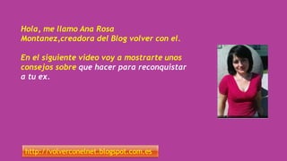 Hola, me llamo Ana Rosa
Montanez,creadora del Blog volver con el.
En el siguiente video voy a mostrarte unos
consejos sobre que hacer para reconquistar
a tu ex.
http://volverconelnet.blogspot.com.es
 