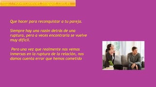 http://volverconelnet.blogspot.com.es
Que hacer para reconquistar a tu pareja.
Siempre hay una razón detrás de una
ruptura, pero a veces encontrarla se vuelve
muy difícil.
Pero una vez que realmente nos vemos
inmersas en la ruptura de la relación, nos
damos cuenta error que hemos cometido
 