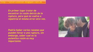 http://volverconelnet.blogspot.com.es
En primer lugar tratar de
encontrar la razón detrás de la
ruptura, para que no vuelva a
repetirse el mismo error otra vez.
Podría haber varias razones que
pueden llevar a una ruptura, sin
embargo, saber cual es la
autentica razón es muy
importante.
 