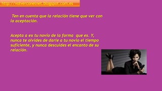 http://volverconelnet.blogspot.com.es
Ten en cuenta que la relación tiene que ver con
la aceptación.
Acepta a ex tu novio de la forma que es. Y,
nunca te olvides de darle a tu novio el tiempo
suficiente, y nunca descuides el encanto de su
relación.
 