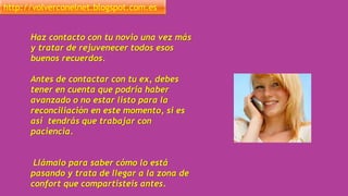 http://volverconelnet.blogspot.com.es
Haz contacto con tu novio una vez más
y tratar de rejuvenecer todos esos
buenos recuerdos.
Antes de contactar con tu ex, debes
tener en cuenta que podría haber
avanzado o no estar listo para la
reconciliación en este momento, si es
así tendrás que trabajar con
paciencia.
Llámalo para saber cómo lo está
pasando y trata de llegar a la zona de
confort que compartisteis antes.
 