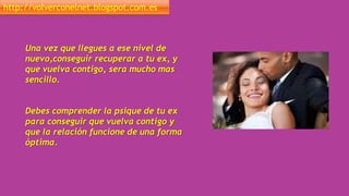 http://volverconelnet.blogspot.com.es
Una vez que llegues a ese nivel de
nuevo,conseguir recuperar a tu ex, y
que vuelva contigo, sera mucho mas
sencillo.
Debes comprender la psique de tu ex
para conseguir que vuelva contigo y
que la relación funcione de una forma
óptima.
 