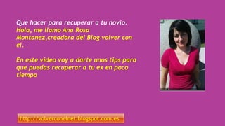 Que hacer para recuperar a tu novio.
Hola, me llamo Ana Rosa
Montanez,creadora del Blog volver con
el.
En este video voy a darte unos tips para
que puedas recuperar a tu ex en poco
tiempo
http://volverconelnet.blogspot.com.es
 