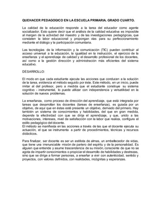 QUEHACER PEDAGOGICO EN LA ESCUELA PRIMARIA. GRADO CUARTO.
La calidad de la educación responde a la tarea del educador como agente
socializador. Esto quiere decir que el análisis de la calidad educativa es imposible
al margen de la actividad del maestro y de las investigaciones pedagógicas, que
constaten la labor educacional y propongan vías para su perfeccionamiento
mediante el diálogo y la participación comunitaria.
Las tecnologías de la información y la comunicación (TIC) pueden contribuir al
acceso universal a la educación, la igualdad en la instrucción, el ejercicio de la
enseñanza y el aprendizaje de calidad y el desarrollo profesional de los docentes,
así como a la gestión dirección y administración más eficientes del sistema
educativo.
DESARROLLO:
El modo en que cada estudiante ejecuta las acciones que conducen a la solución
de la tarea, evidencia el método seguido por éste. Este método, en un inicio, puede
imitar al del profesor, pero a medida que el estudiante construye su sistema
cognitivo - instrumental, lo puede utilizar con independencia y versatilidad en la
solución de nuevos problemas.
La enseñanza, como proceso de dirección del aprendizaje, que está integrada por
tareas que desarrollan los docentes (tareas de enseñanza), es guiada por un
objetivo, de aquí que en éstas esté presente un objetivo, derivado del primero. Hay
también un sistema de conocimientos y habilidades, del que en gran medida,
depende la efectividad con que se dirija el aprendizaje, y que, unido a las
motivaciones, intereses, nivel de satisfacción con la labor que realiza, configura el
estilo pedagógico del docente.
El método se manifiesta en las acciones a través de las que el docente ejecuta su
actuación, el que se instrumenta a partir de procedimientos, técnicas y recursos
didácticos.
Para finalizar, ser docente es ser un estilista de almas, un embellecedor de vidas,
que tiene una irrenunciable misión de partero del espíritu y de la personalidad. Es
alguien que entiende y asume trascendencia de su misión, consciente de que no se
agota de impartir conocimientos o propiciar el desarrollo de habilidades y destrezas,
sino que se dirige a formar personas, a enseñar a vivir con autenticidad, sentido y
proyectos, con valores definidos, con realidades, incógnitas y esperanzas.
 