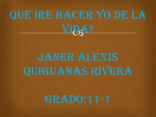 QUE IRE HACER yo DE LA
         VIDA?
           

    JANER ALEXIS
  QUIGUANAS RIVERA

     GRADO:11-1
 