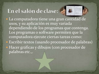  La computadora tiene una gran cantidad de
  usos, y su aplicación es muy variada
  dependiendo de los programas que contenga.
  Los programas o software permiten que la
  computadora ejecute ciertas tareas como:
 Escribir textos (usando procesador de palabras)
 Hacer gráficas y dibujos (con procesador de
  palabras etc.,.
 